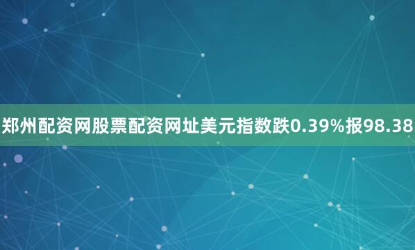 郑州配资网股票配资网址美元指数跌0.39%报98.38