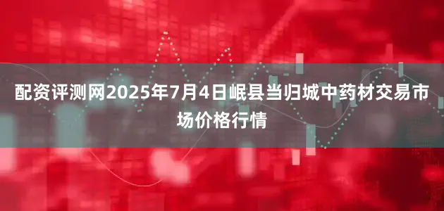 配资评测网2025年7月4日岷县当归城中药材交易市场价格行情