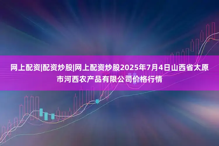 网上配资|配资炒股|网上配资炒股2025年7月4日山西省太原市河西农产品有限公司价格行情