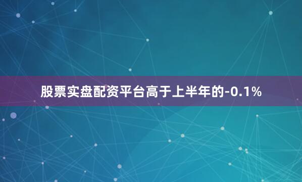 股票实盘配资平台高于上半年的-0.1%