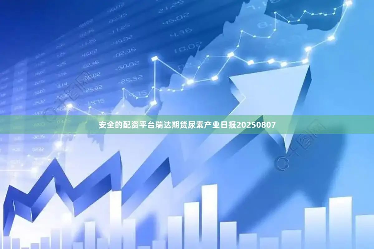 安全的配资平台瑞达期货尿素产业日报20250807