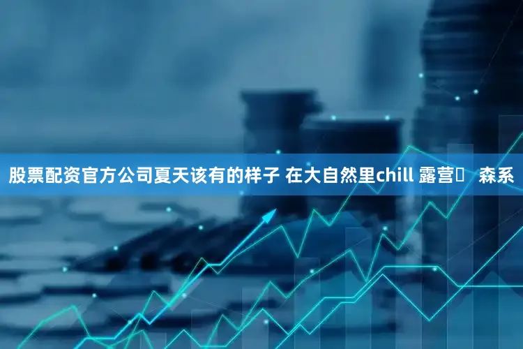 股票配资官方公司夏天该有的样子 在大自然里chill 露营⛺ 森系